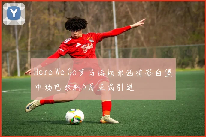 Here We Go罗马诺切尔西将签白堡中场巴尔科6月正式引进